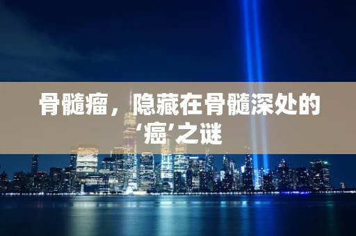 骨髓瘤，隐藏在骨髓深处的‘癌’之谜