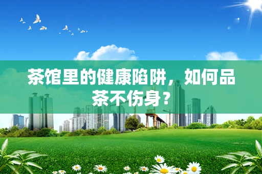 茶馆里的健康陷阱，如何品茶不伤身？