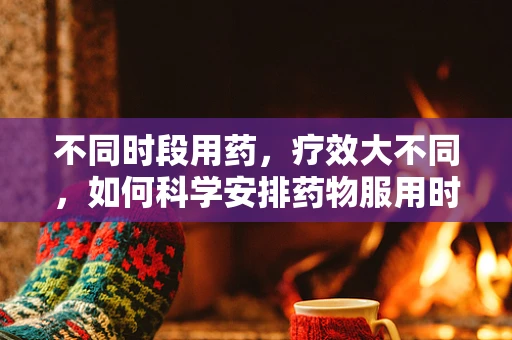 不同时段用药，疗效大不同，如何科学安排药物服用时间？