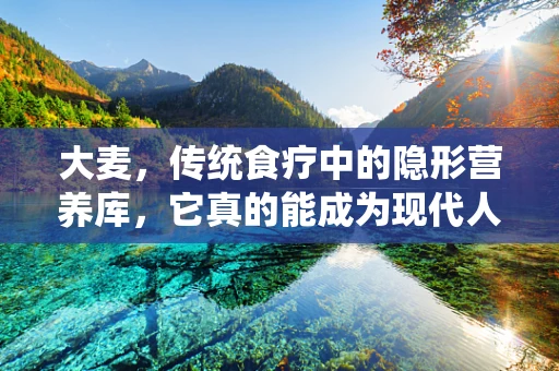 大麦，传统食疗中的隐形营养库，它真的能成为现代人的健康新宠吗？