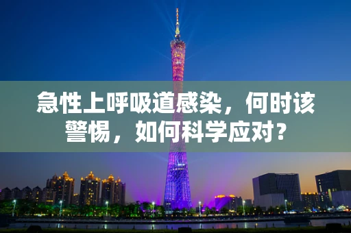 急性上呼吸道感染，何时该警惕，如何科学应对？