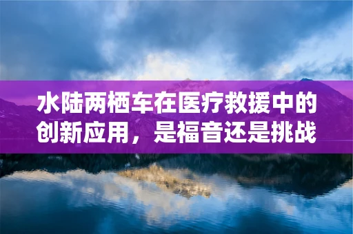 水陆两栖车在医疗救援中的创新应用，是福音还是挑战？