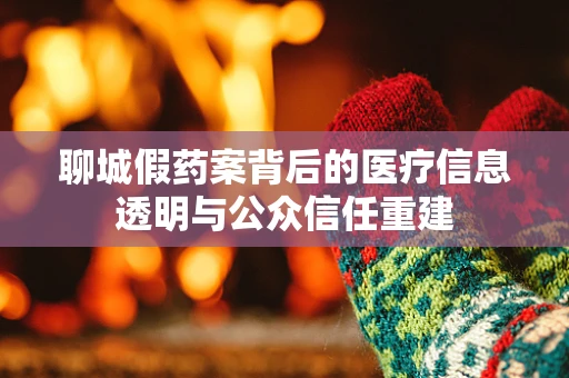 聊城假药案背后的医疗信息透明与公众信任重建