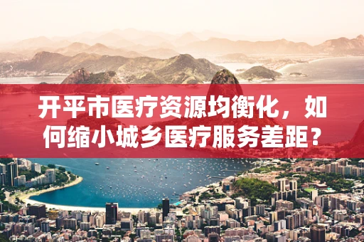 开平市医疗资源均衡化，如何缩小城乡医疗服务差距？