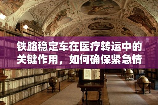 铁路稳定车在医疗转运中的关键作用，如何确保紧急情况下的安全与稳定？