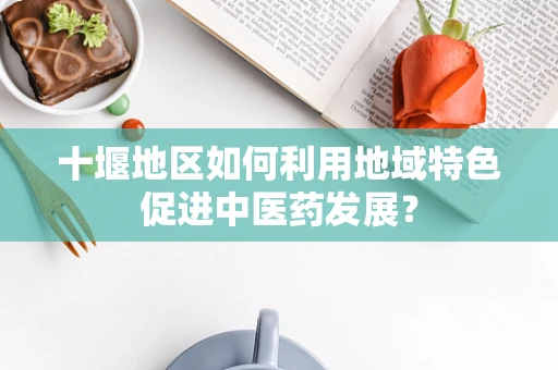 十堰地区如何利用地域特色促进中医药发展？