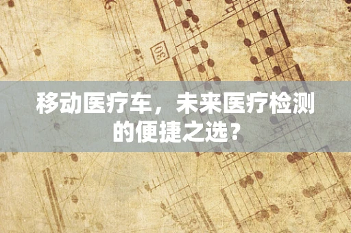 移动医疗车，未来医疗检测的便捷之选？