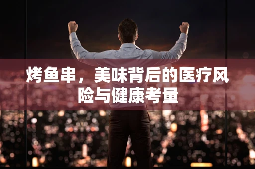 烤鱼串，美味背后的医疗风险与健康考量