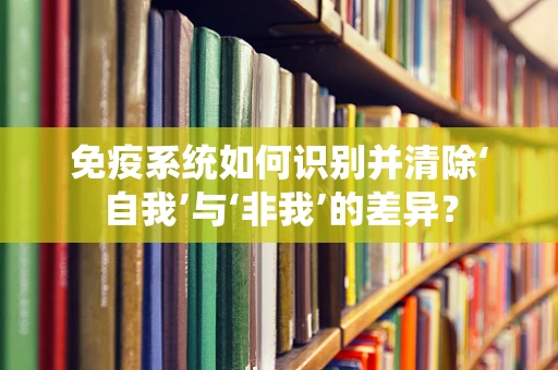 免疫系统如何识别并清除‘自我’与‘非我’的差异？