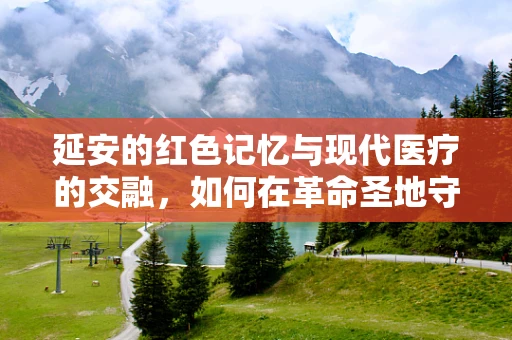 延安的红色记忆与现代医疗的交融，如何在革命圣地守护健康？