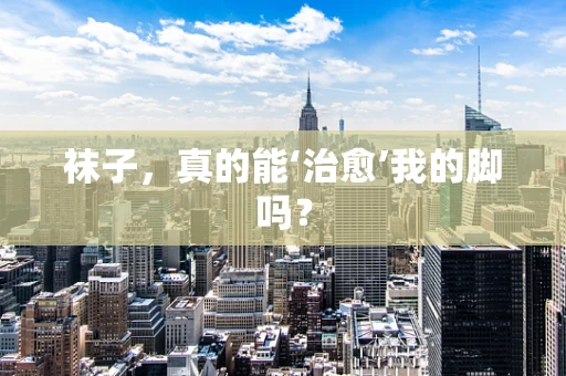 袜子，真的能‘治愈’我的脚吗？