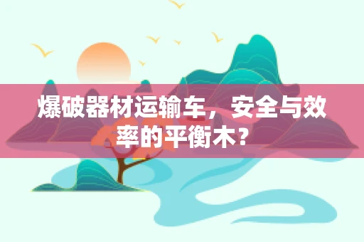 爆破器材运输车，安全与效率的平衡木？