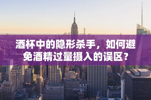 酒杯中的隐形杀手，如何避免酒精过量摄入的误区？