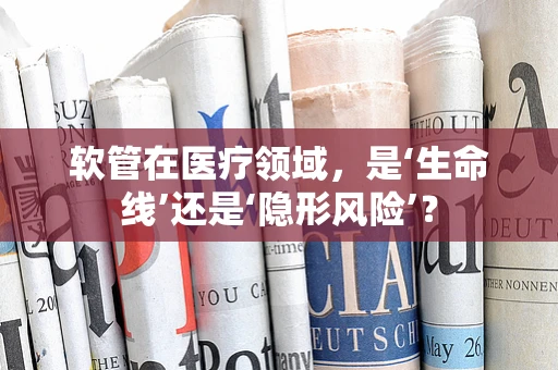软管在医疗领域，是‘生命线’还是‘隐形风险’？