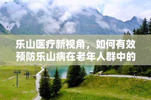 乐山医疗新视角，如何有效预防乐山病在老年人群中的高发？