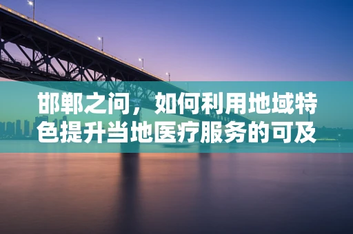 邯郸之问，如何利用地域特色提升当地医疗服务的可及性与质量？