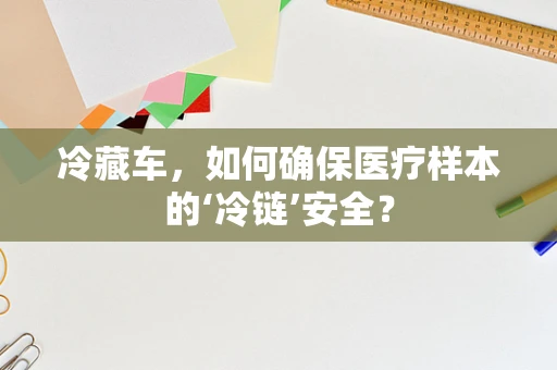 冷藏车，如何确保医疗样本的‘冷链’安全？