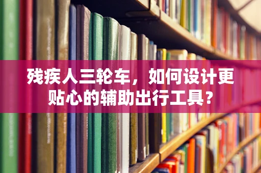 残疾人三轮车，如何设计更贴心的辅助出行工具？
