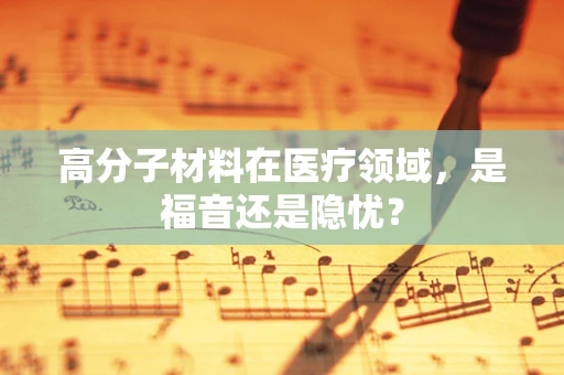 高分子材料在医疗领域，是福音还是隐忧？