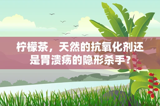 柠檬茶，天然的抗氧化剂还是胃溃疡的隐形杀手？