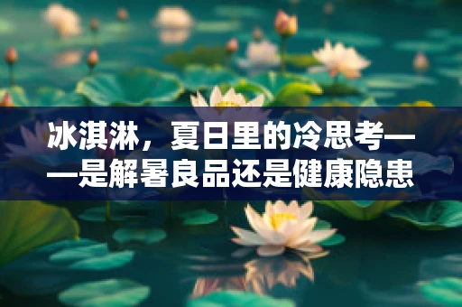 冰淇淋，夏日里的冷思考——是解暑良品还是健康隐患？