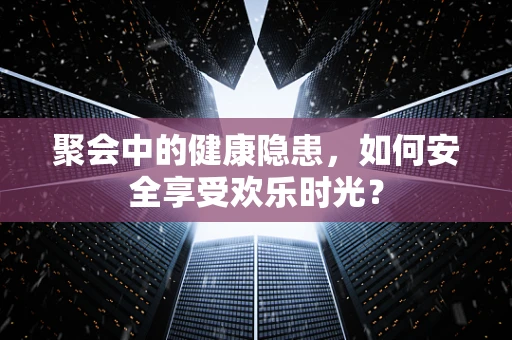 聚会中的健康隐患，如何安全享受欢乐时光？