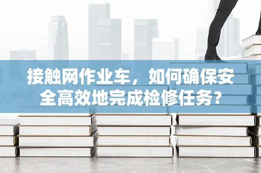 接触网作业车，如何确保安全高效地完成检修任务？