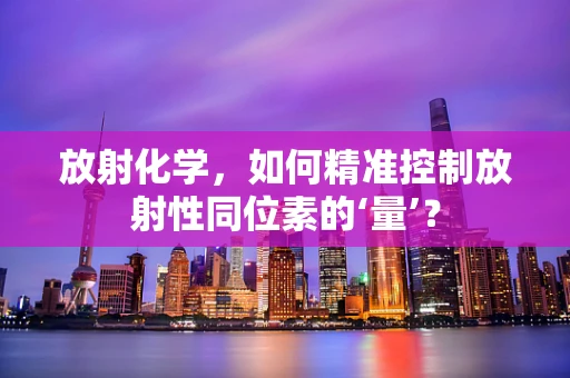 放射化学，如何精准控制放射性同位素的‘量’？