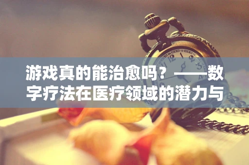 游戏真的能治愈吗？——数字疗法在医疗领域的潜力与挑战