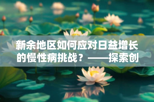 新余地区如何应对日益增长的慢性病挑战？——探索创新医疗模式与社区健康管理