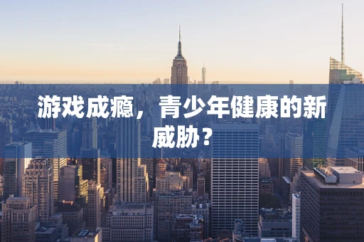 游戏成瘾，青少年健康的新威胁？