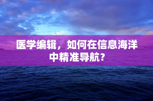 医学编辑，如何在信息海洋中精准导航？