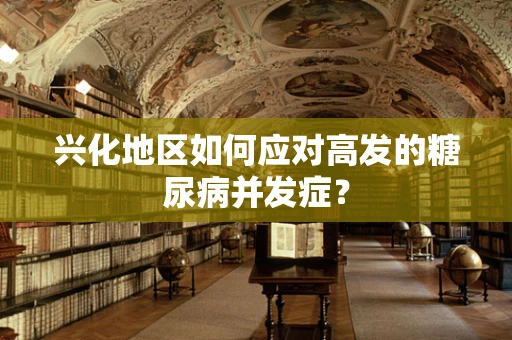 兴化地区如何应对高发的糖尿病并发症？