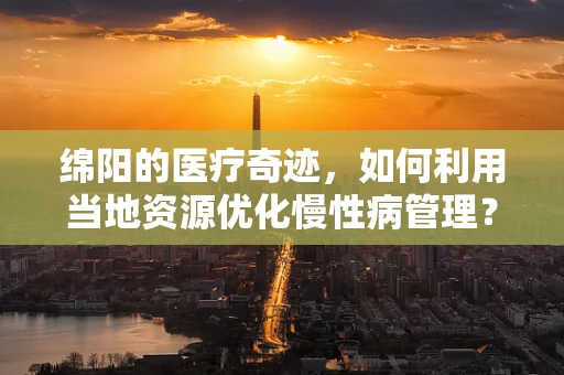 绵阳的医疗奇迹，如何利用当地资源优化慢性病管理？