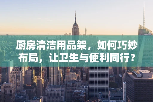 厨房清洁用品架，如何巧妙布局，让卫生与便利同行？