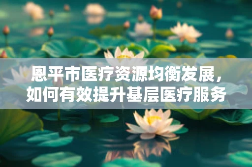 恩平市医疗资源均衡发展，如何有效提升基层医疗服务质量？