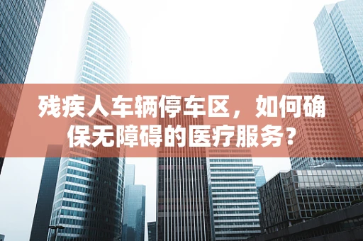 残疾人车辆停车区，如何确保无障碍的医疗服务？