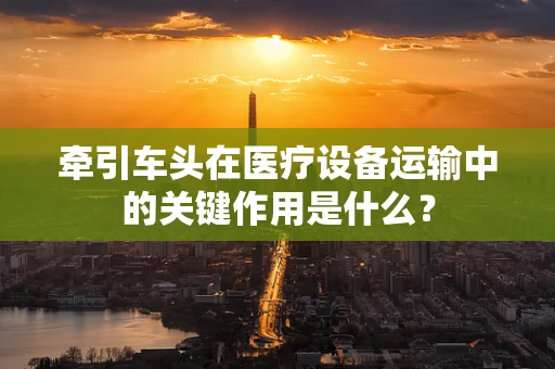 牵引车头在医疗设备运输中的关键作用是什么？