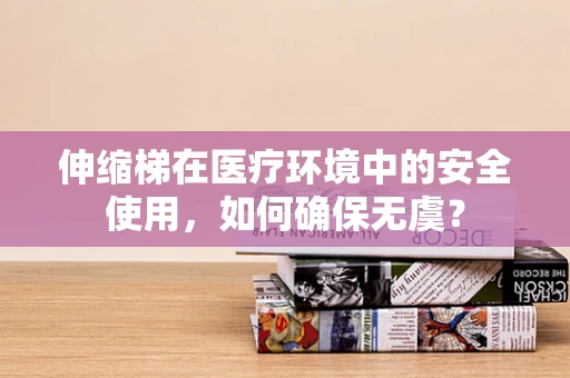 伸缩梯在医疗环境中的安全使用，如何确保无虞？