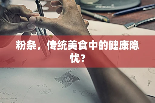 粉条，传统美食中的健康隐忧？