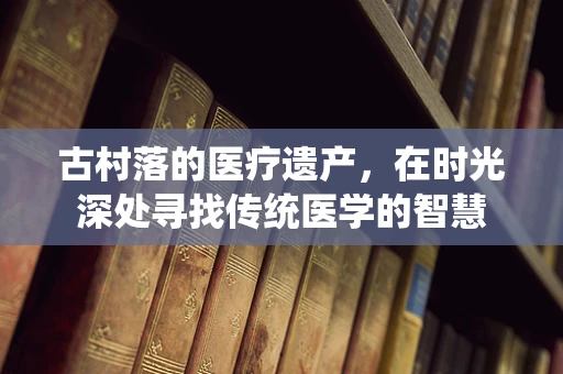 古村落的医疗遗产，在时光深处寻找传统医学的智慧