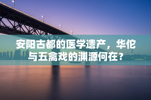 安阳古都的医学遗产，华佗与五禽戏的渊源何在？