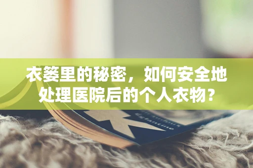衣篓里的秘密，如何安全地处理医院后的个人衣物？