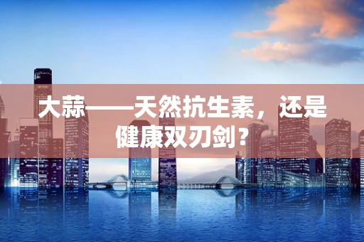 大蒜——天然抗生素，还是健康双刃剑？
