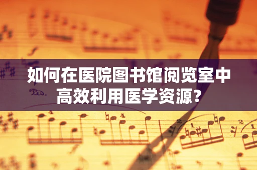 如何在医院图书馆阅览室中高效利用医学资源？