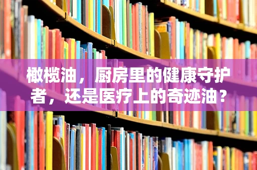 橄榄油，厨房里的健康守护者，还是医疗上的奇迹油？