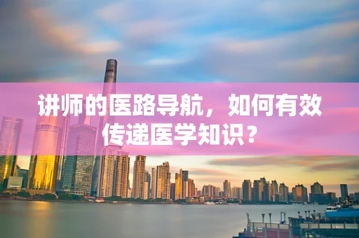讲师的医路导航，如何有效传递医学知识？