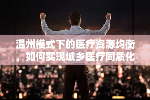 温州模式下的医疗资源均衡，如何实现城乡医疗同质化发展？