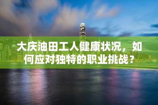 大庆油田工人健康状况，如何应对独特的职业挑战？