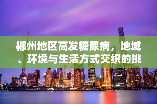 郴州地区高发糖尿病，地域、环境与生活方式交织的挑战